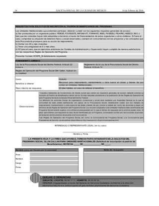 34 GACETA OFICIAL DE LA CIUDAD DE MÉXICO 16 de Febrero de 2016
Recibió (para ser llenado por la autoridad)
Presentar formato OCGPS_SI debidamente requisitado
QUEJATEL LOCATEL 56 58 11 11, HONESTEL 55 33 55 33.
DENUNCIA irregularidades a través del Sistema de Denuncia Ciudadana vía Internet a la dirección
electrónica http://w w w .anticorrupcion.df.gob.mx/index.php/sistema-de-denuncia-ciudadana
Firma
QUEJAS O DENUNCIAS
Observaciones
* Aquellos habitantes de Condominios de interés social que cubran los requisitos generales de acceso, deberán solicitar su
inclusión al Padrón de Beneficiarios dentro de los 30 días naturales posteriores a la publicación de las Reglas de Operación de
este Programa Social en la Gaceta Oficial del Distrito Federal.
*La definición de acciones físicas de organización condominal y social será mediante una Asamblea General en la que la
comunidad de cada unidad habitacional, con apoyo de la Procuraduría Social, establecerán cuales son los trabajos de
mejoramiento, mantenimiento u obra nueva en las áreas y bienes de uso común a realizar así como las acciones a seguir, en
términos de las Reglas de Operación del Programa Social. Los recursos asignados a las Unidades Habitacionales beneficiarias del
Programa Social estarán sujetos a la suficiencia presupuestal, por lo que el tiempo de respuesta de la solicitud puede variar. El
plazo para obtener una respuesta en caso de ser beneficiado por el Programa, comenzará a contar una vez concluido el proceso
de recepción de documentos de acuerdo a la Convocatoria.
*Las Reglas de Operación del Programa Social, así como la Convocatoria del Programa Social, y la Convocatoria para
Prestadores de Servicio, se encuentran disponibles en http://www.prosoc.df.gob.mx/programas.html
______________________________
Nombre y Firma
LA PRESENTE HOJA Y LA FIRMA QUE APARECE, FORMAN PARTE INTEGRANTE DE LA SOLICITUD DEL
PROGRAMA SOCIAL OLLIN CALLAN PARA UNIDADES HABITACIONALES (Solicitud de inscripción al padrón de
Beneficiarios), DE FECHA _____ DE _______________ DE _____.
Área
Sello de recepción
Nombre
Cargo
INTERESADO O REPRESENTANTE LEGAL (en su caso)
Reglas de Operación del Programa Social Ollin Callan. Aplican en
su totalidad
Recursos para mejoramiento, mantenimiento u obra nueva en áreas y bienes de uso
común en Unidades Habitacionales.
Costo: Gratuito.
Beneficio a obtener
Plazo máximo de respuesta 40 días hábiles, en caso de obtener el beneficio.
Las Unidades Habitacionales que pretendan participar, deberán cumplir con los siguientes requisitos generales de acceso:
a) Ser promovida por un organismo público: FIDEUR, FOVISSSTE, INFONAVIT, FONHAPO, IMSS, FIVIDESU, FICAPRO, INDECO, INVI, o
bien que las viviendas hayan sido adquiridas a terceros a través de financiamientos de estos organismos u otros similares. Si fuera el
caso, comprobar su situación de deterioro físico y social observable y siempre en concordancia con los proyectos y los conceptos que
esta Procuraduría promueva para su acción de mejoramiento.
b) Contar con 20 o más viviendas.
c) Tener una antigüedad de 5 o más años.
d) Si fuera el caso, que en ejercicios anteriores los Comités de Administración y Supervisión hayan cumplido de manera satisfactoria
con las respectivas Reglas de Operación del Programa.
Reglamento de la Ley de la Procuraduría Social del Distrito
Federal. Artículo 14
Ley de la Procuraduría Social del Distrito Federal. Artículo 22
inciso e.
REQUISITOS PARA SOLICITUD DE INSCRIPCIÓN AL PADRÓN DE BENEFICIARIOS DEL PROGRAMA
FUNDAMENTO JURÍDICO
 
