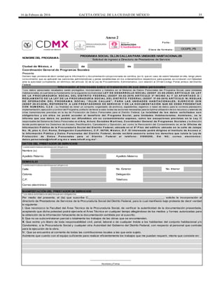 16 de Febrero de 2016 GACETA OFICIAL DE LA CIUDAD DE MÉXICO 35
Anexo 2
F o lio :
de de
Coordinación General de Programas Sociales
* Losdat ossolicit adosen est e bloque son obligat orios
Calle
Colonia
C.P.
Correo electrónico
Télefono
OCGPS_PS
DOMICILIO
C lave de fo rmato :
NOMBRE DEL PROGRAMA:
PROGRAMA SOCIAL OLLIN CALLAN PARA UNIDADES HABITACIONALES
Solicitud de ingreso a Directorio de Prestadores de Servicio
Ciudad de México, a
Nombre (s)
DATOS DEL PRESTADOR DE SERVICIOS
Apellido Paterno Apellido Materno
Presente
Información al interesado sobre el tratamiento de sus datos personales
“ Los datos personales recabados serán protegidos, incorporados y tratados en el Sistema de Datos Personales del Programa Social, para Unidades
Habitacionales, el cual tiene su fundamento en la siguiente normatividad: LEY D E D ESA R R OLLO SOC IA L (GOD F 23-05-2000) A R T Í C ULO 38; LEY
D E LA P R OC UR A D UR Í A SOC IA L D EL D IST R IT O F ED ER A L (GOD F 03-02-2011) A R T Í C ULO 3º IN C ISO A ) Y 23 A P A R T A D O D ;
R EGLA M EN T O D E LA LEY D E LA P R OC UR A D UR Í A SOC IA L D EL D IST R IT O F ED ER A L (GOD F 17-08-2011) A R T Í C ULO 10; R EGLA S
D E OP ER A C IÓN D EL P R OGR A M A SOC IA L “ OLLIN C A LLA N ” , P A R A LA S UN ID A D ES H A B IT A C ION A LES, EJER C IC IO 2015
(GOD F 29-01-2016), R EF ER EN T E A LOS P R EST A D OR ES D E SER VIC IO Y D E LA D OC UM EN T A C IÓN QUE SE D EB E P R ESEN T A R
C ON N UM ER A L 3.2.6 ; su finalidad es tener un conjunto organizado de archivos, expedientes, registros o base de datos para la correcta planeación,
implementación, ejecución y control del Programa, a efecto de llevar a cabo todas las acciones necesarias para la óptima utilización de los recursos y además de
otras transmisiones previstas en la ley de Protección de Datos Personales para el Distrito Federal. La to talidad de lo s dato s so licitado s so n
o bligato rio s y sin ello s no po drá acceder al beneficio del P ro grama So cial, para Unidades H abitacio nales. A simismo , se le
info rma que sus dato s no po drán ser difundido s sin su co nsentimiento expreso , salvo las excepcio nes previstas en la Ley. El
responsable del Sistema de Datos Personales es el A rq. A rturo Go nzález M artí nez, C o o rdinado r General de P ro gramas So ciales y la dirección
donde podrá ejercer los Derechos de Acceso, Rectificación, Cancelación y Oposición, así como la Revocación del Consentimiento es en la Oficina de
Info rmació n P ública de la P ro curadurí a So cial del D istrito F ederal, ubicada en el 8º P iso del edificio ubicado en la calle de Jalapa
N o . 15, piso 4, C o l. R o ma, D elegació n C uauhtémo c, C .P . 06700, M éxico , D .F . El interesado po drá dirigirse al Instituto de A cceso a
la Info rmació n P ública y D ato s P erso nales del D istrito F ederal, do nde recibirá aseso rí a so bre lo s derecho s que tutela la Ley de
P ro tecció n de D ato s P erso nales para el D istrito F ederal al teléfo no : 51285200, Ext 142; co rreo electró nico :
dato s.perso nales@ info df.o rg.mx o www.info df.o rg.mx” .
Declaro bajo protesta de decir verdad que la información y documentación proporcionada es verídica, por lo que en caso de existir falsedad en ella, tengo pleno
conocimiento que se aplicarán las sanciones administrativas y penas establecidas en los ordenamientos respectivos para quienes se conducen con falsedad
ante la autoridad competente, en términos del artículo 32 de la Ley de Procedimiento Administrativo, con relación al 311del Código Penal, ambos del Distrito
Federal.
* Los datos solicitados en este bloque son obligatorios
MANIFESTACIÓN DEL PRESTADOR DE SERVICIOS
Delegación
* Losdat ossolicit adosen est e bloque son obligat orios
No. Exterior No. Interior
Por medio del presente, el (la) que suscribe C.______________________________________________, solicito la incorporación al
directorio de Prestadores de Servicios de la Procuraduría Social del Distrito Federal, para lo cual manifiesto bajo protesta de decir verdad
lo siguiente:
I. Que reconozco la Facultad del Área Técnica de la Procuraduría Social, de verificar la autenticidad de la documentación presentada,
aceptando que dicha potestad podrá ejercerla el Área Técnica en cualquier tiempo allegándose de los medios y formas autorizadas para
la obtención de la información fehaciente de la documentación exhibida por el suscrito.
II. Que no se subcontrataran parcial o totalmente los trabajos de las obras que se encomienden.
III. Que eximo y/o libero de toda responsabilidad civil, penal, laboral o de cualquier índole a los habitantes del conjunto habitacional y/o
Condominio, a la Procuraduría Social y cualquier otra Autoridad del Gobierno del Distrito Federal, con respecto al personal que contrate
para la ejecución de la obra.
IV. Que se encuentra al corriente de todas las contribuciones locales a las que este sujeto.
Asimismo que cuento con el equipo suficiente para realizar eficientemente los trabajos que me puedan requerir, mismo que consiste en:
______________________________
Nombre y Firma
 