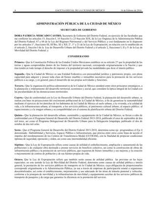4 GACETA OFICIAL DE LA CIUDAD DE MÉXICO 16 de Febrero de 2016
ADMINISTRACIÓN PÚBLICA DE LA CIUDAD DE MÉXICO
SECRETARÍA DE GOBIERNO
DORA PATRICIA MERCADO CASTRO, Secretaria de Gobierno del Distrito Federal, en ejercicio de las facultades que
me confieren los artículos 15, fracción I, 16 fracción I y 23 fracción XIX, de la Ley Orgánica de la Administración Pública
del Distrito Federal, 67 y 68 de la Ley del Régimen Patrimonial y del Servicio Público; y con fundamento en lo dispuesto
por los artículos 1°, fracciones III, III Bis, XI y XII, 2°, 3° y 21 de la Ley de Expropiación, en relación con lo establecido en
el artículo 2, fracción I de la Ley de Desarrollo Urbano del Distrito Federal y el artículo 2, fracciones I, II y V de la Ley de
Movilidad del Distrito Federal; y
CONSIDERANDO
Primero.- Que la Constitución Política de los Estados Unidos Mexicanos establece en su artículo 27 que la propiedad de las
tierras y aguas comprendidas dentro de los límites del territorio nacional, corresponde originariamente a la Nación y que
ésta tendrá en todo tiempo el derecho de imponer a la propiedad privada las modalidades que dicte el interés público.
Segundo.- Que la Ciudad de México es una Entidad Federativa con personalidad jurídica y patrimonio propio, con plena
capacidad para adquirir y poseer toda clase de bienes muebles e inmuebles necesarios para la prestación de los servicios
públicos a su cargo, y en general, para el desarrollo de sus propias actividades y funciones.
Tercero.- Que la organización política administrativa de la Ciudad de México atenderá entre otros principios estratégicos, a
la planeación y ordenamiento del desarrollo territorial, económico y social, que considere la óptica integral de la Ciudad con
las peculiaridades de las demarcaciones territoriales.
Cuarto.- Que de conformidad con la Ley de Desarrollo Urbano del Distrito Federal, la planeación del desarrollo urbano, se
realiza con base en proyecciones del crecimiento poblacional de la Ciudad de México, a fin de garantizar la sustentabilidad
mediante el ejercicio de los derechos de los habitantes de la Ciudad de México al suelo urbano, a la vivienda, a la calidad de
vida, a la infraestructura urbana, al transporte, a los servicios públicos, al patrimonio cultural urbano, al espacio público, al
esparcimiento y a la imagen urbana y su compatibilidad con el sistema de planificación urbana del Distrito Federal;
Quinto.- Que la planeación del desarrollo urbano, sustentable y equipamiento de la Ciudad de México, se llevan a cabo de
conformidad con el Programa General de Desarrollo del Distrito Federal 2013-2018, publicado el once de septiembre de dos
mil trece, así como el Programa Delegacional de Desarrollo Urbano para la Delegación Iztapalapa, publicado el dos de
octubre de dos mil ocho.
Sexto.- Que el Programa General de Desarrollo del Distrito Federal 2013-2018, determina como eje programático el Eje 4
denominado Habitabilidad y Servicios, Espacio Público e Infraestructura, que precisa entre otros como línea de acción el
impulso del reordenamiento de los Centros de Transferencia Modal (CETRAM), con la finalidad de propiciar condiciones
óptimas de seguridad, operación y orden, así como una intermodalidad eficiente.
Séptimo.- Que la Ley de Expropiación refiere como causas de utilidad el embellecimiento, ampliación y saneamiento de las
poblaciones y de cualquier obra destinada a prestar servicios de beneficio colectivo, así como la construcción de obras de
infraestructura pública y la prestación de servicios públicos, que requieran de bienes inmuebles y sus mejoras; y la creación
o mejoramiento de centros de población y de sus fuentes propias de vida.
Octavo. Que la Ley de Expropiación refiere que también serán causas de utilidad pública las previstas en las leyes
especiales; en este sentido la Ley de Movilidad del Distrito Federal, determina como causas de utilidad pública e interés
general, la prestación de los servicios públicos de transporte en la Ciudad de México, cuya obligación de proporcionarlos
corresponde originalmente a la Administración Pública, ya sea a través de empresas de participación estatal u organismos
descentralizados; así como el establecimiento, mejoramiento y uso adecuado de las áreas de tránsito peatonal y vehicular,
conforme a la jerarquía de movilidad y la infraestructura de movilidad y equipamiento auxiliar de los servicios públicos de
transporte de pasajeros y de carga que garantice la eficiencia en la prestación del servicio.
 