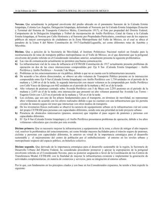 16 de Febrero de 2016 GACETA OFICIAL DE LA CIUDAD DE MÉXICO 5
Noveno. Que actualmente la poligonal envolvente del predio ubicado en el paramento Suroeste de la Calzada Ermita
Iztapalapa, Colonia Los Ángeles, Delegación Iztapalapa, delimitado al Noroeste por la Calzada Ermita Iztapalapa (Estación
y Terminal del Sistema de Transporte Colectivo Metro, Constitución 1917), al Este por propiedad del Distrito Federal,
Campamento de la Delegación Iztapalapa y Trébol de incorporación de Anillo Periférico, Canal de Garay a la Calzada
Ermita Iztapalapa, al Noreste por Calle Hortensia y al Suroeste por Propiedades Particulares, constituye uno de los espacios
públicos de mayor convergencia de ciudadanos en la Zona Metropolitana del Valle de México, en el cual se ubica el
paradero de la Línea 8 del Metro Constitución de 1917-Garibaldi/Lagunilla, así como diferentes rutas de Autobús y
Microbús.
Décimo. Que a petición de la Secretaría de Movilidad, el Instituto Politécnico Nacional realizó un Estudio para la
reestructuración de rutas de transporte público metropolitanas en el Valle de México, en el que determinó que la poligonal
envolvente del predio referido en el Considerando inmediato anterior, actualmente presenta la siguiente problemática:
a) Las vías de comunicación actualmente no permiten una buena comunicación.
b) La infraestructura vial de la zona de influencia al CETRAM Constitución de 1917 actualmente presenta problemas de
operación en dos de las cinco intersecciones comprendidas por: Eje 8 Sur. (Calzada Ermita Iztapalapa) – Anillo
Periférico y Anillo Periférico – Avenida 5 de Mayo.
c) Problemas en los estacionamientos en vía pública, debido a que no se cuenta con la infraestructura necesaria.
d) De acuerdo a los aforos direccionales, se obtuvo un alto volumen de Transporte Público presente en la intersección
comprendida entre Eje 8 Sur (Calzada Ermita Iztapalapa) con Anillo Periférico con 1,734 unidades en el periodo de la
mañana y 1,340 en el de la tarde, la segunda intersección con mayor volumen es la comprendida por Anillo Periférico
con Calle Vasco de Quiroga con 442 unidades en el periodo de la mañana y 462 en el de la tarde.
e) Alto volumen de peatones centrado sobre Avenida Periférico con 5 de Mayo con 2,293 peatones en el periodo de la
mañana y 2,455 en el de la tarde; otra intersección que presentó un alto volumen peatonal fue Avenida Las Torres -
Eugenio Girón con 1,223 en el periodo de la mañana y 726 en el de la tarde.
f) Los ciclistas, que son uno de los pilares fundamentales para el transporte, en términos de movilidad, no representan
altos volúmenes de acuerdo con los aforos realizados debido a que no cuentan con una infraestructura que les permita
circular de manera segura sin tener que interactuar con otros medios de transporte.
g) De los inventarios físicos realizados se observó la carencia de equipamiento urbano en la infraestructura vial así como
del propio CETRAM para personas con capacidades diferentes, siendo esta una prioridad en todo proyecto urbano.
h) Presencia de obstáculos innecesarios (puestos, anuncios) que impidan el paso seguro de peatones y personas con
capacidades diferentes.
i) El Eje 8 Sur (Calzada Ermita Iztapalapa) y el Anillo Periférico presentaron problemas de operación, debido a los altos
volúmenes vehiculares que circulan por esta avenida.
Décimo primero. Que es necesario mejorar la infraestructura y equipamiento de la zona, a efecto de mitigar el alto impacto
vial, resolver la problemática del estacionamiento, así como brindar mayores facilidades para el tránsito seguro de peatones,
ciclistas y personas con capacidades diferentes, lo anterior en virtud de la importancia estratégica para el desarrollo
sustentable y el mejoramiento del centro de población por el embellecimiento al entorno en los niveles urbano y
metropolitano respecto del espacio público, en beneficio colectivo.
Décimo segundo. Que derivado de la importancia estratégica para el desarrollo sustentable de la región, la Secretaría de
Desarrollo Urbano del Distrito Federal, ha considerado procedente promover y apoyar la expropiación de la poligonal
envolvente referida en el Considerando Noveno, para su posterior asignación a favor de la Coordinación de los Centros de
Transferencia Modal, CETRAM, con la finalidad de mejorar la infraestructura existente e implementar la generación de
actividades complementarias, en materia de comercios y servicios, para su integración al entorno urbano.
Por lo que, con fundamento en los preceptos citados y con base en los Considerandos expuestos, he tenido a bien expedir la
siguiente:
 