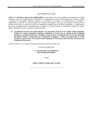6 GACETA OFICIAL DE LA CIUDAD DE MÉXICO 16 de Febrero de 2016
D E T E R M I N A C I Ó N
ÚNICA.- Se determina como caso de utilidad pública la prestación de los servicios públicos de transporte en la Ciudad
de México, así como el establecimiento, mejoramiento y uso adecuado de las áreas de tránsito peatonal y vehicular, ciclistas
y personas con capacidades diferentes, conforme a la jerarquía de movilidad y la infraestructura de movilidad y
equipamiento auxiliar de los servicios públicos de transporte de pasajeros y de carga que garantice la eficiencia en la
prestación del servicio, lo anterior en virtud de la importancia estratégica para el desarrollo sustentable y el mejoramiento
del centro de población por el embellecimiento al entorno en los niveles urbano y metropolitano respecto del espacio
público, de beneficio colectivo, respecto del siguiente predio:
a) La poligonal envolvente del predio ubicado en el paramento Suroeste de la Calzada Ermita Iztapalapa,
Colonia Los Ángeles, Delegación Iztapalapa, delimitado al Noroeste por la Calzada Ermita Iztapalapa
(Estación y Terminal del Sistema de Transporte Colectivo Metro, Constitución 1917), al Este por propiedad
del Distrito Federal, Campamento de la Delegación Iztapalapa y Trébol de incorporación de Anillo
Periférico, Canal de Garay a la Calzada Ermita Iztapalapa, al Noreste por Calle Hortensia y al Suroeste por
Propiedades Particulares.
Ciudad de México, a los veintinueve días del mes de enero del año dos mil dieciséis.
A T E N T A M E N T E
LA SECRETARIA DE GOBIERNO
DEL DISTRITO FEDERAL
(Firma)
DORA PATRICIA MERCADO CASTRO
 