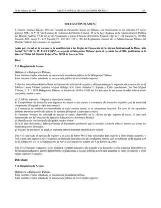 16 de Febrero de 2016 GACETA OFICIAL DE LA CIUDAD DE MÉXICO 67
DELEGACIÓN TLÁHUAC
C. Héctor Jiménez Garcés, Director General de Desarrollo Social en Tláhuac, con fundamento en los artículos 87 tercer
párrafo, 104, 112 Y 117 del Estatuto de Gobierno del Distrito Federal; 38 de la Ley Orgánica de la Administración Pública
del Distrito Federal; 97 de la Ley de Presupuesto y Gasto Eficiente del Distrito Federal, 120, 121, 122 fracción V, 122 Bis
fracción XIII, inciso E), 123 fracción IV, 128 123, 128 y 180 del Reglamento Interior de la Administración Pública del
Distrito Federal; doy a conocer el siguiente:
Aviso por el cual se da a conocer la modificación a las Reglas de Operación de la Acción Institucional de Desarrollo
Social “ACIERTA TU ELECCIÓN”, a cargo de la Delegación Tláhuac, para el ejercicio fiscal 2016, publicadas en la
Gaceta Oficial del Distrito Federal No. 26928 de Enero de 2016.
Dice:
V.2. Requisitos de Acceso:
Habitar en la Delegación Tláhuac.
Estar inscrito o haber estudiado en una escuela secundaria pública de la Delegación Tláhuac.
Estar inscrito o haber estudiado en una escuela pública de nivel medio superior.
Todos los interesados deberán llenar un formato de solicitud de registro y deberán entregar la siguiente documentación en el
Edificio Leona Vicario Andador Miguel Hidalgo S/N, Entre Andador E. Zapata, y Calle Cuauhtémoc, Bo. San Miguel
Tláhuac, C. P. 13070, Delegación Tláhuac en horario de 10:00 a 18:00 hrs. En los casos de ser menor de edad deberá asistir
con padre, madre o tutor.
a) CURP del aspirante. (Original y copia para cotejo).
b) Comprobante de domicilio con vigencia no mayor a tres meses o constancia de domicilio expedida por la autoridad
competente. (Original y copia para cotejo).
c) Constancia de estudios correspondiente al ciclo escolar actual, si se encuentran inscritos. En caso de ser egresados
deberán presentar certificado que así lo acredite. (Original y copia para cotejo).
d) Presentar formato de solicitud de acceso al curso, disponible en la oficina de pre registro al curso, el cual será
determinado por la Dirección de Servicios Educativos y Asistencia Médica.
e) Identificación con fotografía del padre, madre o tutor.
f) En el caso del tutor(a), deberá presentar el documento probatorio que lo acredite la tutoría sobre el menor; así como los
demás requisitos señalados.
g) En caso de ser mayor de edad, el aspirante deberá presentar identificación oficial.
Una vez concluido el periodo de registro y en caso de haber 901 ó más solicitudes para ingreso a nivel medio superior, y
101 o más para ingreso a nivel superior, se realizará una selección de estudiantes, misma que se publicará en la página web
de la delegación y/o en la Subdirección de Servicios Educativos a partir del 5 de febrero de 2016.
Una vez concluido el registro, se les asignará el plantel educativo de acuerdo a su domicilio y a los espacios disponibles en
la institución educativa dentro del perímetro delegacional, a la cual deberán asistir para acreditar su curso de ingreso a nivel
medio superior o superior.
Debe decir:
V.2. Requisitos de Acceso:
Habitar en la Delegación Tláhuac.
Estar inscrito o haber estudiado en una escuela secundaria pública.
Estar inscrito o haber estudiado en una escuela pública de nivel medio superior.
 