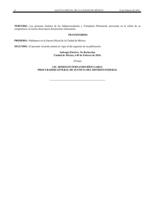 8 GACETA OFICIAL DE LA CIUDAD DE MÉXICO 16 de Febrero de 2016
TERCERO.- Las personas titulares de las Subprocuradurías y Visitaduría Ministerial, proveerán en la esfera de su
competencia, la exacta observancia del presente instrumento.
TRANSITORIOS
PRIMERO.- Publíquese en la Gaceta Oficial de la Ciudad de México.
SEGUNDO.- El presente Acuerdo entrará en vigor al día siguiente de su publicación.
Sufragio Efectivo. No Reelección
Ciudad de México, a 09 de Febrero de 2016.
(Firma)
LIC. RODOLFO FERNANDO RÍOS GARZA
PROCURADOR GENERAL DE JUSTICIA DEL DISTRITO FEDERAL
 