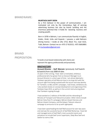 - 2 -
BRANDNAME:
MURTAZA SAIFF DEEN
As a firm believer in the power of communication, I am
motivated not only by the tremendous high of winning
advertising business but also by brand- building and the
enormous potential that it holds for boosting business and
creating wealth.
Born in 1978 in Bahrain, I can communicate fluently in English,
Arabic, Hindi, Urdu and Gujarati. I possess a valid Bahraini
driving license. I reside at villa 1713, Block 711, road 3122,
Tubli, Bahrain. Contact me on +973 17 813515, +973 36818081
or:murtazadeen@gmail.com
BRAND
PROPOSITION:
To build a trust-based relationship with clients and
represent the agency professionally and proactively.
BRIEFHISTORY
Account Director - Gulf Marcom (previously Gulf Saatchi
& Saatchi) from July 2008 till date.
15 years in the running, I have been a motivated, ambitious
professional who has grown from an Account Manager to an
Account Director in a short span of time. I am almost deemed a
Tamkeen specialist at Gulf Marcom due to my long stint with the
account right from being involved with the launch and new identity
for Tamkeen, to ABL and BTL campaigns, road shows, exhibitions etc.
I also worked closely on concept development and organising of the
Tamkeen Expo 2013, as well as in the current restructuring phase
that Tamkeen is going through.
I have worked on 2 editions of the BIAS and the rebranding of
Ministry of Transport and Telecommunication. Other clients include
Bahrain Duty free (F1 campaign), Bahrain Airport Services and
Bahrain Airport Company, and the Kalaam Telecom relaunch
campaign to announce its tie up with Lightspeed.
I have been spearheading the Seef Mall account for over two years
and oversaw the successful launch of Seef Mall Muharraq. I have led
and managed some of Seef Mall’s most successful events and
activations to include Seef Junior Supertstars, Deep Blue Seef and
Seefari to name a few.
 