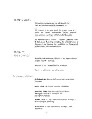 - 4 -
BRANDVALUES:
I believe communication and marketing should not
Only be target relevant, but brand relevant, too.
My strength is to understand the precise needs of a
client and deliver professionally through extensive
experience and knowledge of the market and industry.
An Administration in Business - Executive Certificate Course
& Bachelors in Marketing offered by the London Chamber of
Commerce and Industry, has established my fundamentals
and sharpened my marketing instincts.
BRAND M
POSITIONING:
Poised to make a valuable difference to any organization that
inspires me with a challenge.
Prepared to add a fresh perspective at all levels.
Positive about life, work and relationships.
Recommendations:
Hala Sulaiman – Corporate Communications Manager -
Tamkeen
Amal Sorani – Marketing Specialist – Tamkeen
Maysoon Sabkar – Corporate Communications
Manager – Ministry of Transport and
Telecommunication
Husain Rasool – Corporate Communications Manager -
Bahrain Airport Company
Nada Shiban – Assistant Marketing Manager – Seef
Properties
 