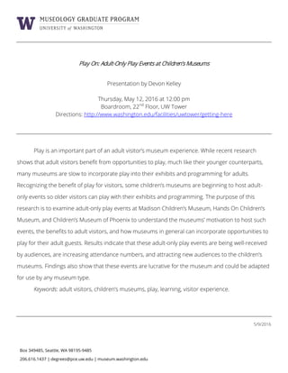 Box 349485, Seattle, WA 98195-9485
206.616.1437 | degrees@pce.uw.edu | museum.washington.edu
Play On: Adult-Only Play Events at Children’s Museums
Presentation by Devon Kelley
Thursday, May 12, 2016 at 12:00 pm
Boardroom, 22nd
Floor, UW Tower
Directions: http://www.washington.edu/facilities/uwtower/getting-here
Play is an important part of an adult visitor’s museum experience. While recent research
shows that adult visitors benefit from opportunities to play, much like their younger counterparts,
many museums are slow to incorporate play into their exhibits and programming for adults.
Recognizing the benefit of play for visitors, some children’s museums are beginning to host adult-
only events so older visitors can play with their exhibits and programming. The purpose of this
research is to examine adult-only play events at Madison Children’s Museum, Hands On Children’s
Museum, and Children’s Museum of Phoenix to understand the museums’ motivation to host such
events, the benefits to adult visitors, and how museums in general can incorporate opportunities to
play for their adult guests. Results indicate that these adult-only play events are being well-received
by audiences, are increasing attendance numbers, and attracting new audiences to the children’s
museums. Findings also show that these events are lucrative for the museum and could be adapted
for use by any museum type.
Keywords: adult visitors, children’s museums, play, learning, visitor experience.
5/9/2016
 