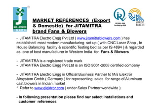 MARKET REFERENCES (Export
& Domestic) for JITAMITRA
brand Fans & Blowers
- JITAMITRA Electro Engg Pvt Ltd ( www.jitamitrablowers.com ) has
established most modern manufacturing set up ( with CNC Laser Shop , In
House Balancing facility & scientific Testing bed as per IS 4894 ) & regarded
as one of best manufacturer in Western India for Fans & Blowers
- JITAMITRA is a registered trade mark
- JITAMITRA Electro Engg Pvt Ltd is an ISO 9001-2008 certified company
- JITAMITRA Electro Engg is Official Business Partner to M/s Elektror
Airsystem Gmbh ( Germany ) for representing sales for range of Aluminum
cast blowers in Indian market
* Refer to www.elektror.com ( under Sales Partner worldwide )
- In following presentation please find our select installations and
customer references
 