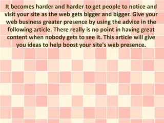 It becomes harder and harder to get people to notice and
visit your site as the web gets bigger and bigger. Give your
web business greater presence by using the advice in the
 following article. There really is no point in having great
 content when nobody gets to see it. This article will give
      you ideas to help boost your site's web presence.
 