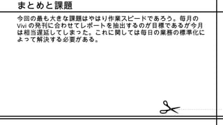 まとめと課題
今回の最も大きな課題はやはり作業スピードであろう。毎月の
Vivi の発刊に合わせてレポートを抽出するのが目標であるが今月
は相当遅延してしまった。これに関しては毎日の業務の標準化に
よって解決する必要がある。
 