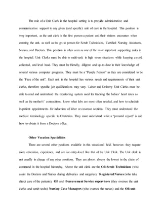 The role of a Unit Clerk in the hospital setting is to provide administrative and
communicative support to any given (and specific) unit of care in the hospital. This position is
very important, as the unit clerk is the first person a patient and their visitors encounter when
entering the unit, as well as the go-to person for Scrub Technicians, Certified Nursing Assistants,
Nurses, and Doctors. This position is often seen as one of the most important supporting roles in
the hospital. Unit Clerks must be able to multi-task in high stress situations while keeping a cool,
collected, and level head. They must be friendly, diligent and up-to-date in their knowledge of
several various computer programs. They must be a “People Person” as they are considered to be
the “Face of the unit”. Each unit in the hospital has various needs and requirements of their unit
clerks, therefore specific job qualifications may vary. Labor and Delivery Unit Clerks must be
able to read and understand the monitoring system used for tracking the babies’ heart rates as
well as the mother's’ contractions, know what labs are most often needed, and how to schedule
in-patient appointments for induction of labor or cesarean sections. They must understand the
medical terminology specific to Obstetrics. They must understand what a “prenatal report” is and
how to obtain it from a Doctors office.
Other Vocation Specialities
There are several other positions available in this vocational field, however, they require
more education, experience, and are not entry-level like that of the Unit Clerk. The Unit clerk is
not usually in charge of any other positions. They are almost always the lowest in the chain of
command in the hospital hierarchy. Above the unit clerk are the OB Scrub Technicians (who
assist the Doctors and Nurses during deliveries and surgeries), RegisteredNurses (who take
direct care of the patients), OB and Bereavement Service supervisors (they oversee the unit
clerks and scrub techs) Nursing Case Managers (who oversee the nurses) and the OB unit
 