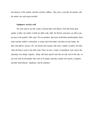 best interests of the mothers and their newborn children. They strive to provide the patients with
the utmost care and respect possible.
Equipment used by staff
The tools used in our unit consist of special labor and delivery beds that break apart
quickly to allow the mother to birth her child easily while the Doctors and nurses are able to get
up close to the patient's birth canal. We use machines that tracks both babies heartbeat(fetal heart
tones) and the mother's contractions to ensure that both mother and baby are safe during the
labor and delivery process. We use forceps and vacuums that assist a mother to deliver her baby
when the baby is stuck in the birth canal. There are also a variety of specialized tools used in the
operating room during surgeries. Along with these special tools that are only used in this unit, we
use tools used by all hospital units such as IV pumps and poles, patient call systems, computers
and their hard/software, telephones and fax machines.
 