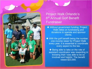 Project Walk Orlando’s
6th Annual Golf Benefit
Fundraiser
 Without government funding, Project
Walk relies on fundraising and
donations to operate and sponsor
clients.
 With the golf benefit being the number
one income raiser for Project Walk
every year, it is essential to coordinate
every aspect to the tee.
 Being able to take on the role of
assistant coordinator was rewarding in
knowing that I was able to be so
involved and helpful. The benefit
raised $23,000.
 