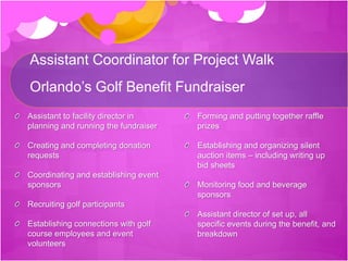 Assistant Coordinator for Project Walk
Orlando’s Golf Benefit Fundraiser
Assistant to facility director in
planning and running the fundraiser
Creating and completing donation
requests
Coordinating and establishing event
sponsors
Recruiting golf participants
Establishing connections with golf
course employees and event
volunteers
Forming and putting together raffle
prizes
Establishing and organizing silent
auction items – including writing up
bid sheets
Monitoring food and beverage
sponsors
Assistant director of set up, all
specific events during the benefit, and
breakdown
 