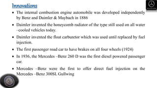 Innovations
 The internal combustion engine automobile was developed independently
by Benz and Daimler & Maybach in 1886
 Daimler invented the honeycomb radiator of the type still used on all water
–cooled vehicles today.
 Daimler invented the float carburetor which was used until replaced by fuel
injection.
 The first passenger road car to have brakes on all four wheels (1924)
 In 1936, the Mercedes –Benz 260 D was the first diesel powered passenger
car.
 Mercedes –Benz were the first to offer direct fuel injection on the
Mercedes –Benz 300SL Gullwing
 