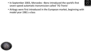 • In September 2003, Mercedes –Benz introduced the world’s first
seven-speed automatic transmission called ‘7G-Tronic’
• Airbags were first introduced in the European market, beginning with
model year 1981 s-class
 