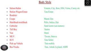 Body Style
 Saloon/Sedan Esteem, City, Ikon, SX4, Verna, Camry etc.
 Station Wagon/Estate Tata Estate
 Roadster
 Coupe Maruti Zen
 Hatchback/notchback Palio, Indica, Zen
 Cabriolet Sand storm (san motors)
 Tall Boy Santro
 Van Omni
 MUV Tavera, Innova
 SUV Tata Safari
 Pick up Vehicle Tata mobile
 Bus/Trucks Tata, Ashok Leyland, AMW
 