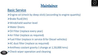 Maintaince
Basic Service
Engine oil (check by deep stick) (according to engine quantity)
Brake fluid(1ltr)
Windshield washer level
Water Drains
Oil Filter (replace every year)
Air Filter (replace as required)
Fuel Filter (replace in service B for Diesel vehicles)
AC dust filter (replace as required)
Antifreez coolant gravity ( change at 1,50,000 kms)
Check wiper operation and cleaning
 