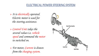 ELECTRICAL POWER STEERING SYSTEM
 It is electrically operated.
Electric motor is used for
the steering assistance.
 Control Unit takes the
several values i.e. vehicle
speed and command the motor
to switched on.
 For motor, Current is drawn
from the charging system.
 