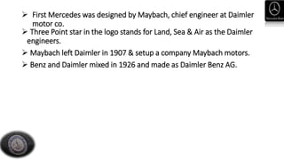  First Mercedes was designed by Maybach, chief engineer at Daimler
motor co.
 Three Point star in the logo stands for Land, Sea & Air as the Daimler
engineers.
 Maybach left Daimler in 1907 & setup a company Maybach motors.
 Benz and Daimler mixed in 1926 and made as Daimler Benz AG.
 
