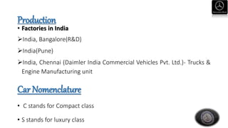 Production
• Factories in India
India, Bangalore(R&D)
India(Pune)
India, Chennai (Daimler India Commercial Vehicles Pvt. Ltd.)- Trucks &
Engine Manufacturing unit
Car Nomenclature
• C stands for Compact class
• S stands for luxury class
 