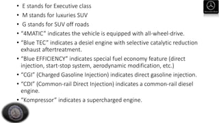 • E stands for Executive class
• M stands for luxuries SUV
• G stands for SUV off roads
• “4MATIC” indicates the vehicle is equipped with all-wheel-drive.
• “Blue TEC” indicates a desiel engine with selective catalytic reduction
exhaust aftertreatment.
• “Blue EFFICIENCY” indicates special fuel economy feature (direct
injection, start-stop system, aerodynamic modification, etc.)
• “CGI” (Charged Gasoline Injection) indicates direct gasoline injection.
• “CDI” (Common-rail Direct Injection) indicates a common-rail diesel
engine.
• “Kompressor” indicates a supercharged engine.
 
