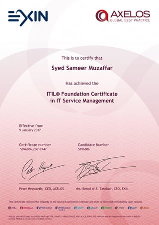 This is to certify that
Syed Sameer Muzaffar
Has achieved the
ITIL® Foundation Certificate
in IT Service Management
Effective from
9 January 2017
Certificate number Candidate Number
5896886.20619747 5896886
Peter Hepworth, CEO, AXELOS drs. Bernd W.E. Taselaar, CEO, EXIN
This certificate remains the property of the issuing Examination Institute and shall be returned immediately upon request.
AXELOS, the AXELOS logo, the AXELOS swirl logo, ITIL, PRINCE2, PRINCE2 AGILE, MSP, M_o_R, P3M3, P3O, MoP and MoV are registered trade marks of AXELOS
Limited. RESILIA is a trade mark of AXELOS Limited.
 
