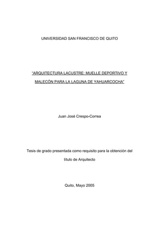 UNIVERSIDAD SAN FRANCISCO DE QUITO
“ARQUITECTURA LACUSTRE: MUELLE DEPORTIVO Y
MALECÓN PARA LA LAGUNA DE YAHUARCOCHA”
Juan José Crespo-Correa
Tesis de grado presentada como requisito para la obtención del
título de Arquitecto
Quito, Mayo 2005
 