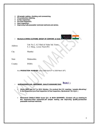3
 All sample making, checking and commenting.
 Pre production meeting.
 In line inspection.
 Pre final inspection.
 Final inspection.
 Improving bulk peaceable technical methods and advice.
 Worked at OPERA CLOTHING GROUP OF COMPONY at India
Address
Unit No.2, A/2 Shah & Nahar Ind. Estate,
S. J. Marg , Lower Parel (W)
City Mumbai
State Maharashtra
Country INDIA
As a PRODUCTION MANAGER (since 2008 April 10th to 2009 March 30th)
 KASHGARMENTS SUB , INDEPENDENT QUALITYASSURANCE TEAM
 (Since 2009 may 01st to 2011 October. I’m conduct the P.P. meeting / sample allocating/
in line inspection/pre final inspection & final inspection, Nominated C & A Q.A. )
 Nominated CHARLS VOGLE buyer Q.A. at KASH GARMENTS. (Conduct all p.p meeting/in
line inspection/final inspection/all sample making and improving Quality/production
peaceable technical methods.
 