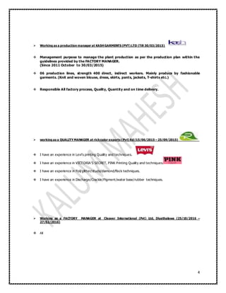 4
 Working as a production manager at KASHGARMENTS (PVT) LTD (Till 30/03/2015)
 Management purpose to manage the plant production as per the production plan within the
guidelines provided by the FACTORY MANAGER.
(Since 2011 October to 30/03/2015)
 06 production lines, strength 400 direct, indirect workers. Mainly produce by fashionable
garments. (Knit and woven blouse, dress, skirts, pants, jackets, T-shirts etc.)
 Responsible All factory process, Quality, Quantity and on time delivery.
 working as a QUALITYMANAGER at rich color exports (Pvt) ltd (15/06/2015 – 25/09/2015)
 I have an experience in Levi’s printing Quality and techniques.
 I have an experience in VICTORIA’S SECRET, PINK Printing Quality and techniques.
 I have an experience in Foil/glitter/studs/diamond/flock techniques.
 I have an experience in Discharge/Crackle/Pigment/water base/rubber techniques.
 Working as a FACTORY MANAGER at Cleaver International (Pvt) Ltd, Diyathalawa (25/10/2016 –
27/02/2016)
 All
 