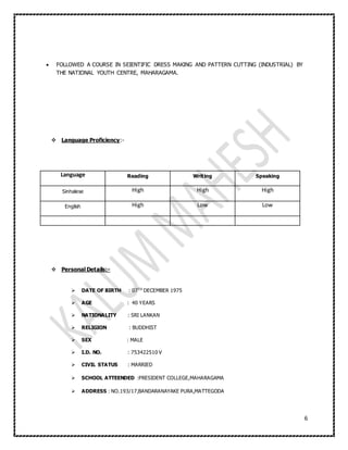 6
 FOLLOWED A COURSE IN SEIENTIFIC DRESS MAKING AND PATTERN CUTTING (INDUSTRIAL) BY
THE NATIONAL YOUTH CENTRE, MAHARAGAMA.
 Language Proficiency:-
Language Reading Writing Speaking
Sinhalese High High High
English High Low Low
 Personal Details:-
 DATE OF BIRTH : 07TH
DECEMBER 1975
 AGE : 40 YEARS
 NATIONALITY : SRI LANKAN
 RELIGION : BUDDHIST
 SEX : MALE
 I.D. NO. : 753422510 V
 CIVIL STATUS : MARRIED
 SCHOOL ATTEENDED :PRESIDENT COLLEGE,MAHARAGAMA
 ADDRESS : NO.193/17,BANDARANAYAKE PURA,MATTEGODA
 