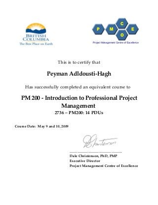 This is to certify that
Peyman Adldousti-Hagh
Has successfully completed an equivalent course to
PM 200 - Introduction to Professional Project
Management
2736 – PM200: 14 PDUs
Course Date: May 9 and 10, 2009
__________________________________
Dale Christenson, PhD, PMP
Executive Director
Project Management Centre of Excellence
P M
C
O
E
Project Management Centre of Excellence
 