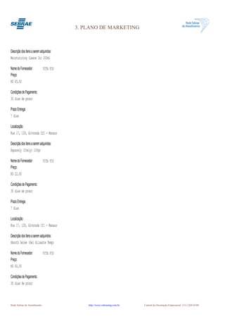3. PLANO DE MARKETING



Descrição dos Itens a serem adquiridos:
Moisturizing (Leave In) 200ml

Nome do Fornecedor:           VITA FIO
Preço:
R$ 45,00

Condições de Pagamento:
30 dias de prazo

Prazo Entrega:
7 dias

Localização:
Rua 17, 128, Alvorada III - Manaus

Descrição dos Itens a serem adquiridos:
Aquarely (Itely) 100gr

Nome do Fornecedor:           VITA FIO
Preço:
R$ 22,00

Condições de Pagamento:
30 dias de prazo

Prazo Entrega:
7 dias

Localização:
Rua 17, 128, Alvorada III - Manaus

Descrição dos Itens a serem adquiridos:
Smooth Gelée (Gel Alisante Temp)

Nome do Fornecedor:           VITA FIO
Preço:
R$ 60,00

Condições de Pagamento:
30 dias de prazo



Rede Sebrae de Atendimento                    http://www.sebraemg.com.br   Central de Orientação Empresarial (31) 3269-0180
 