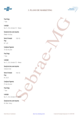3. PLANO DE MARKETING



Prazo Entrega:




                                                      G
7 dias

Localização:
Rua 17, 128, Alvorada III - Manaus

Descrição dos Itens a serem adquiridos:




                                                   e-M
Shampoo Purifyng

Nome do Fornecedor:           VITA FIO
Preço:
R$ 71,00

Condições de Pagamento:
30 dias de prazo

Prazo Entrega:
7 dias

Localização:
Rua 17, 128, Alvorada III - Manaus
                                          bra
Descrição dos Itens a serem adquiridos:
Intensive Care

Nome do Fornecedor:           VITA FIO
Preço:
R$ 120,00

Condições de Pagamento:
30 dias de prazo
                      Se


Prazo Entrega:
7 dias

Localização:
Rua 17, 128, Alvorada III - Manaus

Descrição dos Itens a serem adquiridos:
OX 100ml (Itely)




Rede Sebrae de Atendimento                    http://www.sebraemg.com.br   Central de Orientação Empresarial (31) 3269-0180
 