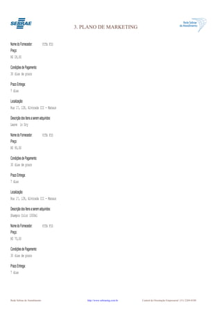 3. PLANO DE MARKETING


Nome do Fornecedor:           VITA FIO
Preço:
R$ 28,00

Condições de Pagamento:
30 dias de prazo

Prazo Entrega:
7 dias

Localização:
Rua 17, 128, Alvorada III - Manaus

Descrição dos Itens a serem adquiridos:
Leave in Dry

Nome do Fornecedor:           VITA FIO
Preço:
R$ 90,00

Condições de Pagamento:
30 dias de prazo

Prazo Entrega:
7 dias

Localização:
Rua 17, 128, Alvorada III - Manaus

Descrição dos Itens a serem adquiridos:
Shampoo Color 1000ml

Nome do Fornecedor:           VITA FIO
Preço:
R$ 70,00

Condições de Pagamento:
30 dias de prazo

Prazo Entrega:
7 dias




Rede Sebrae de Atendimento                    http://www.sebraemg.com.br   Central de Orientação Empresarial (31) 3269-0180
 