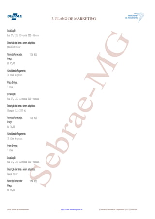 3. PLANO DE MARKETING


Localização:
Rua 17, 128, Alvorada III - Manaus




                                                      G
Descrição dos Itens a serem adquiridos:
Emulsion Color

Nome do Fornecedor:           VITA FIO
Preço:




                                                   e-M
R$ 85,00

Condições de Pagamento:
30 dias de prazo

Prazo Entrega:
7 dias

Localização:
Rua 17, 128, Alvorada III - Manaus

Descrição dos Itens a serem adquiridos:
Shampoo Silk 1000 ml
                                          bra
Nome do Fornecedor:           VITA FIO
Preço:
R$ 78,00

Condições de Pagamento:
30 dias de prazo

Prazo Entrega:
7 dias

Localização:
                      Se


Rua 17, 128, Alvorada III - Manaus

Descrição dos Itens a serem adquiridos:
Leave Color

Nome do Fornecedor:           VITA FIO
Preço:
R$ 95,00




Rede Sebrae de Atendimento                    http://www.sebraemg.com.br   Central de Orientação Empresarial (31) 3269-0180
 