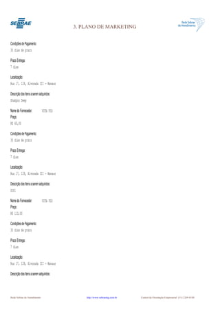 3. PLANO DE MARKETING


Condições de Pagamento:
30 dias de prazo

Prazo Entrega:
7 dias

Localização:
Rua 17, 128, Alvorada III - Manaus

Descrição dos Itens a serem adquiridos:
Shampoo Deep

Nome do Fornecedor:           VITA FIO
Preço:
R$ 60,00

Condições de Pagamento:
30 dias de prazo

Prazo Entrega:
7 dias

Localização:
Rua 17, 128, Alvorada III - Manaus

Descrição dos Itens a serem adquiridos:
SOS1

Nome do Fornecedor:           VITA FIO
Preço:
R$ 115,00

Condições de Pagamento:
30 dias de prazo

Prazo Entrega:
7 dias

Localização:
Rua 17, 128, Alvorada III - Manaus

Descrição dos Itens a serem adquiridos:




Rede Sebrae de Atendimento                    http://www.sebraemg.com.br   Central de Orientação Empresarial (31) 3269-0180
 