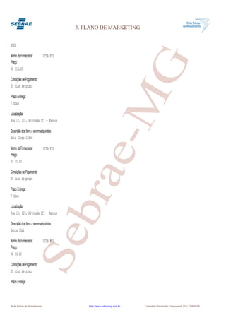 3. PLANO DE MARKETING


SOS2

Nome do Fornecedor:           VITA FIO




                                                      G
Preço:
R$ 115,00

Condições de Pagamento:
30 dias de prazo




                                                   e-M
Prazo Entrega:
7 dias

Localização:
Rua 17, 128, Alvorada III - Manaus

Descrição dos Itens a serem adquiridos:
Hair Gloss 120ml

Nome do Fornecedor:           VITA FIO
Preço:
R$ 35,00
                                          bra
Condições de Pagamento:
30 dias de prazo

Prazo Entrega:
7 dias

Localização:
Rua 17, 128, Alvorada III - Manaus

Descrição dos Itens a serem adquiridos:
Serum 30ml
                      Se


Nome do Fornecedor:           VITA FIO
Preço:
R$ 16,00

Condições de Pagamento:
30 dias de prazo

Prazo Entrega:




Rede Sebrae de Atendimento                    http://www.sebraemg.com.br   Central de Orientação Empresarial (31) 3269-0180
 