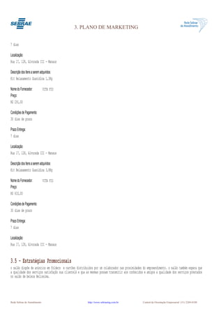 3. PLANO DE MARKETING


7 dias

Localização:
Rua 17, 128, Alvorada III - Manaus

Descrição dos Itens a serem adquiridos:
Kit Relaxamento Guanidina 1,3Kg

Nome do Fornecedor:          VITA FIO
Preço:
R$ 291,00

Condições de Pagamento:
30 dias de prazo

Prazo Entrega:
7 dias

Localização:
Rua 17, 128, Alvorada III - Manaus

Descrição dos Itens a serem adquiridos:
Kit Relaxamento Guanidina 3,8Kg

Nome do Fornecedor:          VITA FIO
Preço:
R$ 633,00

Condições de Pagamento:
30 dias de prazo

Prazo Entrega:
7 dias

Localização:
Rua 17, 128, Alvorada III - Manaus


3.5 - Estratégias Promocionais
o salão dispõe de anúncios em folders e cartões distribuidos por um colaborador nas proximidades do empreendimento. o salão também espera que
a qualidade dos serviços satisfação sua clientelA e qua as mesmas possam transmitir aos conhecidos e amigos a qualidade dos serviços prestados
no salão de beleza Belíssima.




Rede Sebrae de Atendimento                               http://www.sebraemg.com.br               Central de Orientação Empresarial (31) 3269-0180
 