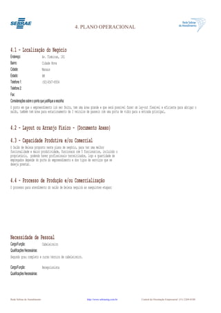 4. PLANO OPERACIONAL



4.1 - Localização do Negócio
Endereço:                    Av. Timbiras, 181
Bairro:                      Cidade Nova
Cidade:                      Manaus
Estado:                      AM
Telefone 1:                  (92)4567-8934
Telefone 2:
Fax:
Considerações sobre o ponto que justifique a escolha:
O ponto em que o empreendimento irá ser feito, tem uma área grande e que será possível fazer um lay-out flexível e eficiente para abrigar o
salão, também tem área para estacionamento de 3 veículos de passeio com uma porta de vidro para a entrada principal,


4.2 - Layout ou Arranjo Físico - (Documento Anexo)
4.3 - Capacidade Produtiva e/ou Comercial
O Salão de Beleza proposto neste plano de negócio, para ter uma melhor
funcionalidade e maior produtividade, funcionará com 5 funcionários, incluindo o
proprietário, podendo haver profissionais terceirizados, logo a quantidade de
empregados depende do porte do empreendimento e dos tipos de serviços que se
deseja prestar.


4.4 - Processo de Produção e/ou Comercialização
O processo para atendimento do salão de beleza seguirá as saeguintes etapas:




Necessidade de Pessoal
Cargo/Função:              Cabeleireiro
Qualificações Necessárias:
Segundo grau completo e curso técnico de cabeleireiro.

Cargo/Função:                Recepcionista
Qualificações Necessárias:




Rede Sebrae de Atendimento                               http://www.sebraemg.com.br               Central de Orientação Empresarial (31) 3269-0180
 