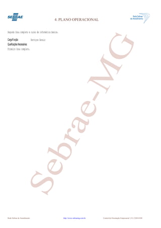 4. PLANO OPERACIONAL


Segundo Grau completo e curso de informática básica.

Cargo/Função:              Serviços Gerais




                                                               G
Qualificações Necessárias:
Primeiro Grau completo.




                                                            e-M
                                       bra
                  Se




Rede Sebrae de Atendimento                             http://www.sebraemg.com.br   Central de Orientação Empresarial (31) 3269-0180
 