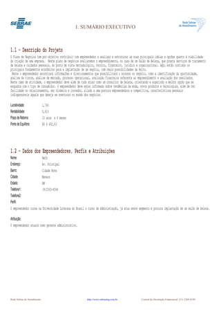1. SUMÁRIO EXECUTIVO



1.1 - Descrição do Projeto
O Plano de Negócios tem por objetivo contribuir com empreendedor a analisar e estruturar as suas principais idéias e opções quanto à viabilidade
da criação de uma empresa. Neste plano de negócios avaliaremos o empreendimento, no caso de um Salão de Beleza, que presta serviços de tratamento
de beleza e cuidados pessoais, do ponto de vista mercadológico, técnico, financeiro, jurídico e organizacional. Aqui estão contidos os
principais fundamentos econômicos para a implantação de um negócio, com reais possibilidades de êxito.
 Neste o empreendedor encontrará informações e direcionamentos que possibilitará o sucesso no negócio, como a identificação da oportunidade,
análise de riscos, análise de mercado, processo operacional, avaliação financeira referente ao empreendimento e avaliação dos resultados.
Neste ramo de atividade, o empreendedor deve além de tudo atuar como um consultor de beleza, orientando e sugerindo a melhor opção que se
enquadra com o tipo de consumidor. O empreendedor deve estar informado sobre tendências da moda, novos produtos e tecnologias, além de ter
facilidade no relacionamento, ser dinâmico e inovador, aliado a uma postura empreendedora e competitiva, características pessoais
indispensáveis àquele que deseja se aventurar no mundo dos negócios.

Lucratividade:               1,74%
Rentabilidade:               0,81%
Prazo de Retorno:            10 anos e 4 meses
Ponto de Equilíbrio:         R$ 6 692,63




1.2 - Dados dos Empreendedores, Perfis e Atribuições
Nome:                   Beth
Endereço:               Av. Principal
Bairro:                 Cidade Nova
Cidade:                 Manaus
Estado:                 AM
Telefone1:              (9)2563-4564
Telefone2:
Perfil:
O empreendedor cursa na Universidade Luterana do Brasil o curso de Administração, já atua neste segmento e procura implantação de um salão de beleza.

Atribuição:
O empreendedor atuará como gerente administrativo.




Rede Sebrae de Atendimento                               http://www.sebraemg.com.br               Central de Orientação Empresarial (31) 3269-0180
 
