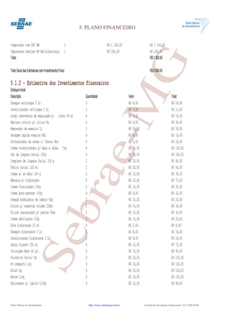 5. PLANO FINANCEIRO


Computador com DVD RW                              1                      R$ 1 100,00                   R$ 1 100,00
Impressora Deskjet HP Multifuncional               1                      R$ 260,00                     R$ 260,00




                                                                    G
Total:                                                                                                  R$ 1 360,00

Total Geral das Estimativas com Investimentos Fixos:                                                    R$ 5 990,00

5.1.2 - Estimativa dos Investimentos Financeiros
Estoque Inicial




                                                                 e-M
Descrição:                                               Quantidade:                    Valor:                             Total:
Shampoo anticaspa 3 Lt                                   3                              R$ 8,00                            R$ 24,00
Condicionador anticaspa 3 Lt                             3                              R$ 7,00                            R$ 21,00
Loção removedora de maquiagem p/ olhos 60 ml             4                              R$ 4,00                            R$ 16,00
Máscara incolor p/ cílios 8g                             4                              R$ 9,00                            R$ 36,00
Removedor de esmalte 1L                                  1                              R$ 50,00                           R$ 50,00
Secagem rápida esmalte 8ml                               4                              R$ 4,00                            R$ 16,00
Fortalecedor de unhas c/ fibras 8ml                      4                              R$ 5,00                            R$ 20,00
Creme transformador p/ mãos e unhas 75g                  4                              R$ 30,00                           R$ 120,00
Gel de limpeza facial 150g                               4                              R$ 25,00                           R$ 100,00
Complexo de limpeza facial 150 g                         2                              R$ 20,00                           R$ 40,00
Tônico facial 120 ml                                     2                              R$ 20,00                           R$ 40,00
                                                bra
Creme p/ as mãos 100 g                                   2                              R$ 15,00                           R$ 30,00
Máscara p/ hidratação                                    6                              R$ 12,00                           R$ 72,00
Creme finalizador 150g                                   2                              R$ 15,00                           R$ 30,00
Creme para pentear 150g                                  4                              R$ 8,00                            R$ 32,00
Pomada modeladora de cabelo 60g                          2                              R$ 10,00                           R$ 20,00
Fluído p/ aumentar volume 150ml                          2                              R$ 15,00                           R$ 30,00
Fluído restaurador p/ pontas 30ml                        2                              R$ 15,00                           R$ 30,00
Creme defrizante 150g                                    2                              R$ 10,00                           R$ 20,00
Óleo hidratação 15 ml                                    4                              R$ 2,00                            R$ 8,00
                     Se


Shampoo hidratante 5 Lt                                  2                              R$ 8,00                            R$ 16,00
Condicionador hidratante 5 Lt                            2                              R$ 8,00                            R$ 16,00
Spray fixador 250 ml                                     6                              R$ 12,00                           R$ 72,00
Coloração Neon 60 gr.                                    6                              R$ 10,00                           R$ 60,00
Corretivo facial 9g                                      6                              R$ 25,00                           R$ 150,00
Pó compacto 11g                                          6                              R$ 20,00                           R$ 120,00
Blush 6g                                                 6                              R$ 20,00                           R$ 120,00
Batom 3,6g                                               6                              R$ 20,00                           R$ 120,00
Delineador p/ lábios 0,28g                               4                              R$ 12,00                           R$ 48,00



Rede Sebrae de Atendimento                                 http://www.sebraemg.com.br              Central de Orientação Empresarial (31) 3269-0180
 