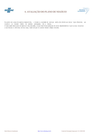 6. AVALIAÇÃO DO PLANO DE NEGÓCIO



De acordo com o plano de negócios desenvolvido, o volume e a variedade de serviços serão altos devido aos vários tipos oferecidos aos
cliente e ao elevado número de pessoas preocupadas com a beleza.
A viabilidade deste plano de negócios é uma realidade, já que foram feitas pesquisas em outros empreendimentos e que na atual conjuntura
a auto-estima e o bem estar com seu corpo, fazem com que os clientes venham e sempre retornem.




Rede Sebrae de Atendimento                             http://www.sebraemg.com.br              Central de Orientação Empresarial (31) 3269-0180
 
