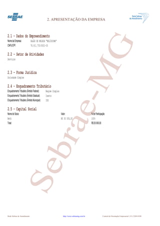 2. APRESENTAÇÃO DA EMPRESA



2.1 - Dados do Empreendimento




                                                                          G
Nome da Empresa:              SALÃO DE BELEZA "BELÍSSIMA"
CNPJ/CPF:                     78.911.755/0001-35

2.2 - Setor de Atividades
Serviços



2.3 - Forma Jurídica
Sociedade Simples

2.4 - Enquadramento Tributário
Enquadramento Tributário (Âmbito Federal):
Enquadramento Tributário (Âmbito Estadual):
Enquadramento Tributário (Âmbito Municipal):
                                               Regime Simples
                                               Isento
                                               ISS
                                                                       e-M
2.5 - Capital Social
Nome do Sócio:                                                  Valor:                         % de Participação:
Beth                                                            R$ 30 000,00                   100%
                                               bra
Total:                                                                                         R$ 30 000,00
                     Se




Rede Sebrae de Atendimento                                        http://www.sebraemg.com.br                 Central de Orientação Empresarial (31) 3269-0180
 