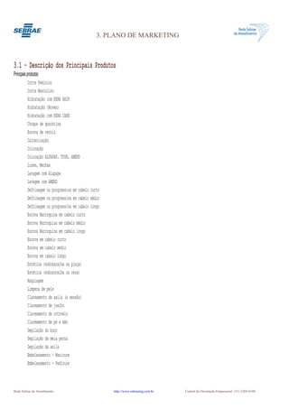 3. PLANO DE MARKETING



3.1 - Descrição dos Principais Produtos
Princpais produtos:
           Corte Feminino
           Corte Masculino
           Hidratação com KERA HAIR
           Hidratação (Novex)
           Hidratação com KERA CARE
           Choque de queratina
           Escova de verniz
           Calterização
           Coloração
           Coloração ALFAPAF, TUON, AMEND
           Luzes, Mechas
           Lavagem com Alapape
           Lavagem com AMEND
           Defrisagem ou progressiva em cabelo curto
           Defrisagem ou progressiva em cabelo médio
           Defrisagem ou progressiva em cabelo longo
           Escova Marroquina em cabelo curto
           Escova Marroquina em cabelo médio
           Escova Marroquina em cabelo longo
           Escova em cabelo curto
           Escova em cabelo médio
           Escova em cabelo longo
           Estética (sobrancelha na pinça)
           Estética (sobrancelha na cera)
           Maquiagem
           Limpeza de pele
           Clareamento de axila (a sessão)
           Clareamento de joelho
           Clareamento de cotovelo
           Clareamento de pé e mão
           Depilação do buço
           Depilação de meia perna
           Depilação da axila
           Embelesamento - Manicure
           Embelesamento - Pedicure



Rede Sebrae de Atendimento                             http://www.sebraemg.com.br   Central de Orientação Empresarial (31) 3269-0180
 