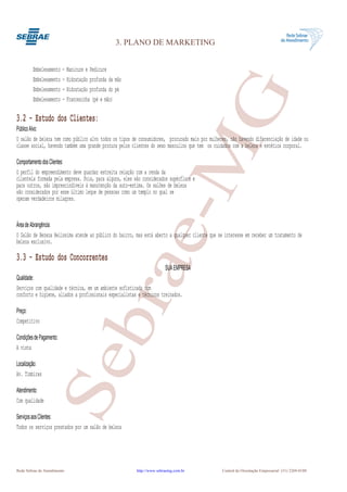 3. PLANO DE MARKETING


         Embelesamento - Manicure e Pedicure
         Embelesamento - Hidratação profunda da mão




                                                                 G
         Embelesamento - Hidratação profunda do pé
         Embelesamento - Francesinha (pé e mão)

3.2 - Estudo dos Clientes:
Público Alvo:
O salão de beleza tem como público alvo todos os tipos de consumidores, procurado mais por mulheres, não havendo diferenciação de idade ou




                                                              e-M
classe social, havendo também uma grande procura pelos clientes do sexo masculino que tem os cuidados com a beleza e estética corporal.

Comportamento dos Clientes:
O perfil do empreendimento deve guardar estreita relação com a renda da
clientela formada pela empresa. Pois, para alguns, eles são considerados supérfluos e
para outros, são imprescindíveis à manutenção da auto-estima. Os salões de beleza
são considerados por esse último leque de pessoas como um templo no qual se
operam verdadeiros milagres.


Área de Abrangência:
O Salão de Bezeza Belíssima atende ao público do bairro, mas está aberto a qualquer cliente que se interesse em receber um tratamento de
beleza exclusivo.

3.3 - Estudo dos Concorrentes
                                     bra
                                                                        SUA EMPRESA
Qualidade:
Serviços com qualidade e técnica, em um ambiente sofisticado com
conforto e higiene, aliados a profissionais especialistas e técnicos treinados.

Preço:
Competitivo

Condições de Pagamento:
A vista
                   Se


Localização:
Av. Timbiras

Atendimento:
Com qualidade

Serviços aos Clientes:
Todos os serviços prestados por um salão de beleza




Rede Sebrae de Atendimento                               http://www.sebraemg.com.br               Central de Orientação Empresarial (31) 3269-0180
 
