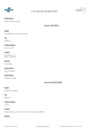 3. PLANO DE MARKETING


Garantias Oferecidas:
Produtos usados de qualidade

                                                                        Concorrente 1: SALÃO TROPICAL

Qualidade:
Bom atendimento e profissionais treinados

Preço:
Competitivo

Condições de Pagamento:
A vista e cartão

Localização:
Rua Tapajós, 13 - A
Manaus - CEP 69008100

Atendimento:
Com qualidade

Serviços aos Clientes:
Serviços de beleza

Garantias Oferecidas:
Produtos de qualidade

                                                                        Concorrente 2: SALÃO BRASIL UNISSEX

Qualidade:
Profissionais treinados

Preço:
Competitivo

Condições de Pagamento:
a vista

Localização:
Av Pres Costa Silva, 1140 - bl 1A ap 203 - Raiz - Manaus - CEP 69068010

Atendimento:




Rede Sebrae de Atendimento                               http://www.sebraemg.com.br                     Central de Orientação Empresarial (31) 3269-0180
 
