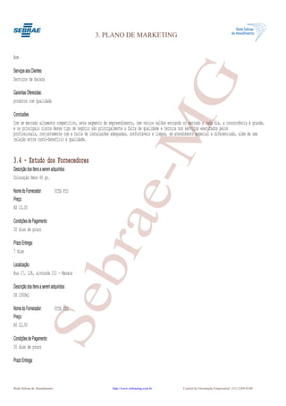 3. PLANO DE MARKETING


Bom

Serviços aos Clientes:




                                                                 G
Serviços de beleza

Garantias Oferecidas:
produtos com qualidade

Conclusões




                                                              e-M
Com um mercado altamente competitivo, este segmento de empreendimento, tem vários salões entrando no mercado a cada dia, a concorrência é grande,
e os principais riscos desse tipo de negócio são principalmente a falta de qualidade e técnica nos serviços executados pelos
profissionais, conjuntamente com a falta de instalações adequadas, confortáveis e limpas, um atendimento especial e diferenciado, além de uma
relação entre custo-benefício e qualidade.


3.4 - Estudo dos Fornecedores
Descrição dos Itens a serem adquiridos:
Coloração Neon 60 gr.

Nome do Fornecedor:           VITA FIO
Preço:
R$ 10,00
                                          bra
Condições de Pagamento:
30 dias de prazo

Prazo Entrega:
7 dias

Localização:
Rua 17, 128, alvorada III - Manaus

Descrição dos Itens a serem adquiridos:
                      Se


OX 1000ml

Nome do Fornecedor:           VITA FIO
Preço:
R$ 22,00

Condições de Pagamento:
30 dias de prazo

Prazo Entrega:



Rede Sebrae de Atendimento                               http://www.sebraemg.com.br               Central de Orientação Empresarial (31) 3269-0180
 