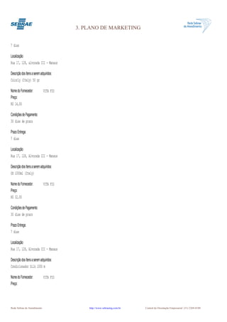 3. PLANO DE MARKETING


7 dias

Localização:
Rua 17, 128, alvorada III - Manaus

Descrição dos Itens a serem adquiridos:
Colorly (Itely) 50 gr

Nome do Fornecedor:           VITA FIO
Preço:
R$ 14,00

Condições de Pagamento:
30 dias de prazo

Prazo Entrega:
7 dias

Localização:
Rua 17, 128, Alvorada III - Manaus

Descrição dos Itens a serem adquiridos:
OX 1000ml (Itely)

Nome do Fornecedor:           VITA FIO
Preço:
R$ 32,00

Condições de Pagamento:
30 dias de prazo

Prazo Entrega:
7 dias

Localização:
Rua 17, 128, Alvorada III - Manaus

Descrição dos Itens a serem adquiridos:
Condicionador Silk 1000 m

Nome do Fornecedor:           VITA FIO
Preço:




Rede Sebrae de Atendimento                    http://www.sebraemg.com.br   Central de Orientação Empresarial (31) 3269-0180
 