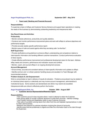 Aegis PeopleSupport Phils. Inc. September 2007 – May 2010
 Team Lead ( Banking and Financial Account)
Responsibilities:
To supervise a team of eReps and Customer Service Advisors and support team operations in meeting
the needs of the business by demonstrating outstanding leadership and interpersonal skills
Key Result Areas and Activities:
Productivity
• Monitor schedule adherence, productivity and quality statistics.
• Construct and monitor performance improvement plans and work with eReps to achieve objectives and
performance targets.
• Provide accurate weekly specific performance report.
• Monitor queue of calls and assist agents while they are taking calls “on-the-floor”.
Staff Supervision
• Provide clarifications and guidelines to enhance eRep’s understanding and competence relative to
client-specific information and handling different customer transactions. Conduct performance evaluation
of direct reports.
• Create effective performance improvement and professional development plans for the team. Address
eRep needs and concerns, performance and motivation issues and conflicts.
• Monitor, coach, and counsel eReps in an ongoing development process.
Account Management
• Ensure timely, accurate and consistent delivery of client-specific information and updates to eReps
• Identify common and / or critical customer handling issues and escalate it to Team Manager with
recommended solutions.
Problem Analysis & Job Empowerment:
Work is concentrated on team’s delivery of results & motivation. Problems encountered may be related to
an individual (direct report) or collectively and may involve account management, administrative &
motivational issues. Some solutions are standardized and others may need to be escalated.
Interpersonal skills are critical to effectively perform the function.
Aegis PeopleSupport Phils. Inc. October 2004 – August 2007
 Customer Service Representative/Retention Agent
Responsibilities:
-Take customer account close requests where I need to attempt to retain the Customer.
-Have strong ability to counter customer decisions to close their accounts - retention strategy.
- Use Problem Solving and Negotiation skills to save Customer Accounts.
-Take calls of a problem solving nature from other front line and helpdesk representatives in order
to retain client business.
-Research and respond to customer situations involving the closure of accounts.
-Identify areas that are problematic to Agents and filter this information back to the client through
the Supervisor.
 